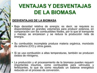 VENTAJAS Y DESVENTAJAS
DE LA BIOMASA
DESVENTAJAS DE LA BIOMASA
 Baja densidad relativa de energía; es decir, se requiere su
disponibilidad en grandes volúmenes para producir potencia, en
comparación con los combustibles fósiles, por lo que el transporte
y manejo se encarecen y se reduce la producción neta de
energía.
 Su combustión incompleta produce materia orgánica, monóxido
de carbono (CO) y otros gases.
 Si se usa combustión a altas temperaturas, también se producen
óxidos de nitrógeno.
 La producción y el procesamiento de la biomasa pueden requerir
importantes insumos, como combustible para vehículos y
fertilizantes, lo que da como resultado un balance energético
reducido en el proceso de conversión.
 