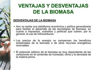 VENTAJAS Y DESVENTAJAS
DE LA BIOMASA
DESVENTAJAS DE LA BIOMASA
 Aún no existe una plataforma económica y política generalizada
para facilitar el desarrollo de las tecnologías de biomasa, en
cuanto a impuestos, subsidios y políticas que cubren, por lo
general, el uso de hidrocarburos.
 Los precios de la energía no compensan los beneficios
ambientales de la biomasa o de otros recursos energéticos
renovables.
 El potencial calórico de la biomasa es muy dependiente de las
variaciones en el contenido de humedad, clima y la densidad de
la materia prima.
 