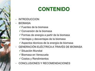 CONTENIDO
• INTRODUCCION
• BIOMASA
Fuentes de la biomasa
Conversión de la biomasa
Formas de energía a partir de la biomasa
Ventajas y desventajas de la biomasa
Aspectos técnicos de la energía de biomasa
• GENERACIÓN ELÉCTRICA A TRAVÉS DE BIOMASA
Situación Mundial
Biomasa en Venezuela
Costos y Rendimientos
• CONCLUSIONES Y RECOMENDACIONES
 