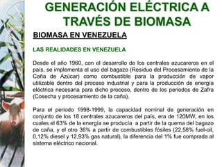 GENERACIÓN ELÉCTRICA A
TRAVÉS DE BIOMASA
BIOMASA EN VENEZUELA
LAS REALIDADES EN VENEZUELA
Desde el año 1960, con el desarrollo de los centrales azucareros en el
país, se implementa el uso del bagazo (Residuo del Procesamiento de la
Caña de Azúcar) como combustible para la producción de vapor
utilizable dentro del proceso industrial y para la producción de energía
eléctrica necesaria para dicho proceso, dentro de los periodos de Zafra
(Cosecha y procesamiento de la caña).
Para el periodo 1998-1999, la capacidad nominal de generación en
conjunto de los 18 centrales azucareros del país, era de 120MW, en los
cuales el 63% de la energía se producía a partir de la quema del bagazo
de caña, y el otro 36% a partir de combustibles fósiles (22,58% fuel-oil,
0,12% diesel y 12,93% gas natural), la diferencia del 1% fue comprada al
sistema eléctrico nacional.
 