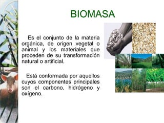 BIOMASA
Es el conjunto de la materia
orgánica, de origen vegetal o
animal y los materiales que
proceden de su transformación
natural o artificial.
Está conformada por aquellos
cuyos componentes principales
son el carbono, hidrógeno y
oxígeno.
 