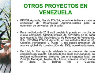 OTROS PROYECTOS EN
VENEZUELA
 PDVSA Agrícola, filial de PDVSA, actualmente lleva a cabo la
edificación de 11Complejos Agroindustriales para la
obtención de derivados de la caña.
 Para mediados de 2011 está prevista la puesta en marcha de
cuatro complejos agroindustriales de derivados de la caña
que levanta la filial agroindustrial de Petróleos de Venezuela,
S.A. (PDVSA) PDVSA Agrícola, en los estados Barinas (I),
Cojedes, Portuguesa y Trujillo (I), los cuales presentan un
avance global de construcción de 25%, aproximadamente.
 En total, la filial agrícola adelanta la construcción de once
complejos por cuanto, además de los antes mencionados, se
realizan edificaciones similares (en una segunda fase) en
Zulia (I), Monagas, Trujillo (II) y Apure; y en una tercera etapa
en Zulia (II), Barinas (II) y Guárico.
 