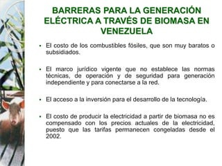 BARRERAS PARA LA GENERACIÓN
ELÉCTRICA A TRAVÉS DE BIOMASA EN
VENEZUELA
 El costo de los combustibles fósiles, que son muy baratos o
subsidiados.
 El marco jurídico vigente que no establece las normas
técnicas, de operación y de seguridad para generación
independiente y para conectarse a la red.
 El acceso a la inversión para el desarrollo de la tecnología.
 El costo de producir la electricidad a partir de biomasa no es
compensado con los precios actuales de la electricidad,
puesto que las tarifas permanecen congeladas desde el
2002.
 