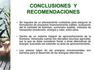 CONCLUSIONES Y
RECOMENDACIONES
 Se requiere de un planeamiento cuidadoso para asegurar la
formulación de proyectos financieramente viables, evaluación
del la cantidad de biomasa, suministro estable, métodos de
transporte/ recolección, energía y calor, entre otras.
 Dentro de un sistema integral de aprovechamiento de la
biomasa, Venezuela cuenta con elevados recursos agrícolas,
por lo que se debe considerar frente a otras alternativas de
energía, buscando así extender su área de aprovechamiento.
 Los precios bajos de las energías convencionales son
barreras para el desarrollo de las energías alternativas.
 