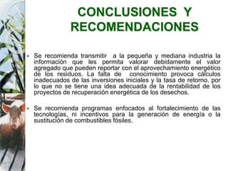  Se recomienda transmitir a la pequeña y mediana industria la
información que les permita valorar debidamente el valor
agregado que pueden reportar con el aprovechamiento energético
de los residuos. La falta de conocimiento provoca cálculos
inadecuados de las inversiones iniciales y la tasa de retorno, por
lo que no se tiene una idea adecuada de la rentabilidad de los
proyectos de recuperación energética de los desechos.
 Se recomienda programas enfocados al fortalecimiento de las
tecnologías, ni incentivos para la generación de energía o la
sustitución de combustibles fósiles.
CONCLUSIONES Y
RECOMENDACIONES
 