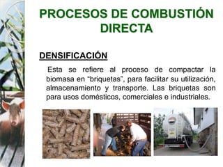 PROCESOS DE COMBUSTIÓN
DIRECTA
DENSIFICACIÓN
Esta se refiere al proceso de compactar la
biomasa en “briquetas”, para facilitar su utilización,
almacenamiento y transporte. Las briquetas son
para usos domésticos, comerciales e industriales.
 
