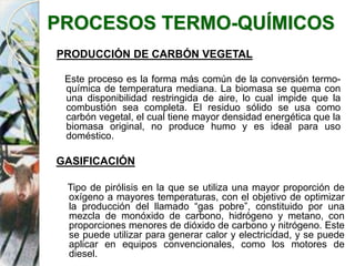 PROCESOS TERMO-QUÍMICOS
PRODUCCIÓN DE CARBÓN VEGETAL
Este proceso es la forma más común de la conversión termo-
química de temperatura mediana. La biomasa se quema con
una disponibilidad restringida de aire, lo cual impide que la
combustión sea completa. El residuo sólido se usa como
carbón vegetal, el cual tiene mayor densidad energética que la
biomasa original, no produce humo y es ideal para uso
doméstico.
GASIFICACIÓN
Tipo de pirólisis en la que se utiliza una mayor proporción de
oxígeno a mayores temperaturas, con el objetivo de optimizar
la producción del llamado “gas pobre”, constituido por una
mezcla de monóxido de carbono, hidrógeno y metano, con
proporciones menores de dióxido de carbono y nitrógeno. Este
se puede utilizar para generar calor y electricidad, y se puede
aplicar en equipos convencionales, como los motores de
diesel.
 