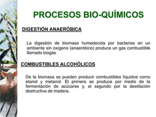 PROCESOS BIO-QUÍMICOS
DIGESTIÓN ANAERÓBICA
La digestión de biomasa humedecida por bacterias en un
ambiente sin oxígeno (anaeróbico) produce un gas combustible
llamado biogás
COMBUSTIBLES ALCOHÓLICOS
De la biomasa se pueden producir combustibles líquidos como
etanol y metanol. El primero se produce por medio de la
fermentación de azúcares y, el segundo por la destilación
destructiva de madera.
 