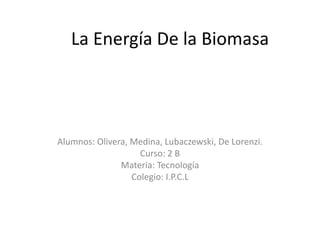 La Energía De la Biomasa




Alumnos: Olivera, Medina, Lubaczewski, De Lorenzi.
                    Curso: 2 B
               Materia: Tecnología
                  Colegio: I.P.C.L
 