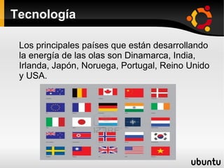 Tecnología

 Los principales países que están desarrollando
 la energía de las olas son Dinamarca, India,
 Irlanda, Japón, Noruega, Portugal, Reino Unido
 y USA.
 