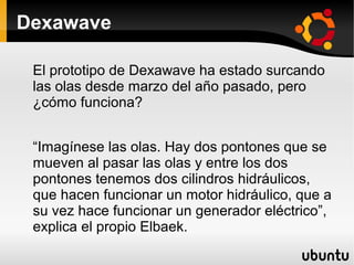Dexawave

 El prototipo de Dexawave ha estado surcando
 las olas desde marzo del año pasado, pero
 ¿cómo funciona?


 “Imagínese las olas. Hay dos pontones que se
 mueven al pasar las olas y entre los dos
 pontones tenemos dos cilindros hidráulicos,
 que hacen funcionar un motor hidráulico, que a
 su vez hace funcionar un generador eléctrico”,
 explica el propio Elbaek.
 