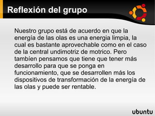 Reflexión del grupo

 Nuestro grupo está de acuerdo en que la
 energía de las olas es una energia limpia, la
 cual es bastante aprovechable como en el caso
 de la central undimotriz de motrico. Pero
 tambíen pensamos que tiene que tener más
 desarrollo para que se ponga en
 funcionamiento, que se desarrollen más los
 dispositivos de transformación de la energía de
 las olas y puede ser rentable.
 