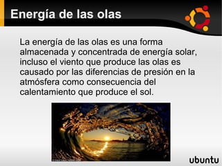 Energía de las olas

 La energía de las olas es una forma
 almacenada y concentrada de energía solar,
 incluso el viento que produce las olas es
 causado por las diferencias de presión en la
 atmósfera como consecuencia del
 calentamiento que produce el sol.
 