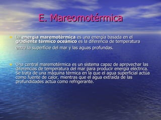 E. Mareomotérmica La  energía maremotérmica  es una energía basada en el  gradiente térmico oceánico  es la diferencia de temperatura entre la superficie del mar y las aguas profundas.   Una central maremotérmica es un sistema capaz de aprovechar las diferencias de temperatura del mar para producir energía eléctrica. Se trata de una máquina térmica en la que el agua superficial actúa como fuente de calor, mientras que el agua extraída de las profundidades actúa como refrigerante.  