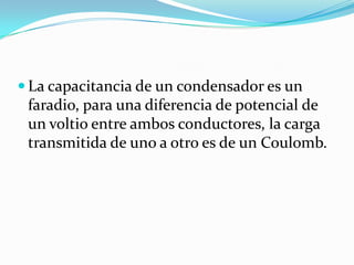  La capacitancia de un condensador es un
 faradio, para una diferencia de potencial de
 un voltio entre ambos conductores, la carga
 transmitida de uno a otro es de un Coulomb.
 