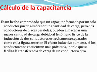 Cálculo de la capacitancia
Es un hecho comprobado que un capacitor formado por un solo
  conductor puede almacenar una cantidad de carga, pero dos
  conductores de placas paralelas, pueden almacenar una
  mayor cantidad de carga debido al fenómeno físico de la
  inducción de dos conductores estrechamente separados
  como en la figura anterior. El efecto inductivo aumenta, si los
  conductores se encuentran más próximos, por lo que se
  facilita la transferencia de carga de un conductor a otro.
 