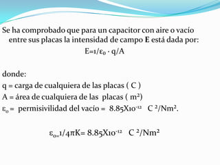 Se ha comprobado que para un capacitor con aire o vacío
  entre sus placas la intensidad de campo E está dada por:
                          E=1/ε₀ · q/A

donde:
q = carga de cualquiera de las placas ( C )
A = área de cualquiera de las placas ( m²)
 0 = permisivilidad del vacío = 8.85X10-12 C ²/Nm².


               0=1/4πK= 8.85X10-12 C ²/Nm²
 