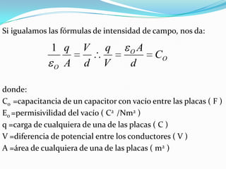 Si igualamos las fórmulas de intensidad de campo, nos da:

              1 q      V     q       O   A
                                             CO
              O A      d     V       d

donde:
Co =capacitancia de un capacitor con vacío entre las placas ( F )
Eo =permisivilidad del vacío ( C2 /Nm2 )
q =carga de cualquiera de una de las placas ( C )
V =diferencia de potencial entre los conductores ( V )
A =área de cualquiera de una de las placas ( m2 )
 