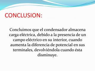 CONCLUSION:

 Concluimos que el condensador almacena
 carga eléctrica, debido a la presencia de un
   campo eléctrico en su interior, cuando
  aumenta la diferencia de potencial en sus
   terminales, devolviéndola cuando ésta
                  disminuye.
 