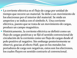  La corriente eléctrica es el flujo de carga por unidad de
  tiempo que recorre un material. Se debe a un movimiento de
  los electrones por el interior del material. Se mide en
  amperios y se indica con el símbolo A. Una corriente
  eléctrica, puesto que se trata de un movimiento de cargas,
  produce un campo magnético.
 Históricamente, la corriente eléctrica se definió como un
  flujo de cargas positivas y se fijó el sentido convencional de
  circulación de la corriente como un flujo de cargas desde el
  polo positivo al negativo. Sin embargo posteriormente se
  observó, gracias al efecto Hall, que en los metales los
  portadores de carga son negativas, estos son los electrones,
  los cuales fluyen en sentido contrario al convencional.
 