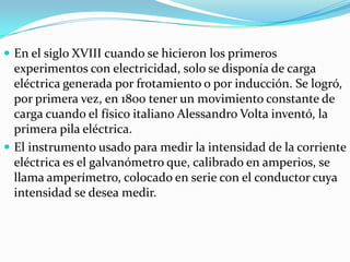  En el siglo XVIII cuando se hicieron los primeros
  experimentos con electricidad, solo se disponía de carga
  eléctrica generada por frotamiento o por inducción. Se logró,
  por primera vez, en 1800 tener un movimiento constante de
  carga cuando el físico italiano Alessandro Volta inventó, la
  primera pila eléctrica.
 El instrumento usado para medir la intensidad de la corriente
  eléctrica es el galvanómetro que, calibrado en amperios, se
  llama amperímetro, colocado en serie con el conductor cuya
  intensidad se desea medir.
 