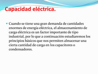 Capacidad eléctrica.

 Cuando se tiene una gran demanda de cantidades
 enormes de energía eléctrica, el almacenamiento de
 carga eléctrica es un factor importante de tipo
 industrial, por lo que a continuación estudiaremos los
 principios básicos que nos permiten almacenar una
 cierta cantidad de carga en los capacitores o
 condensadores.
 