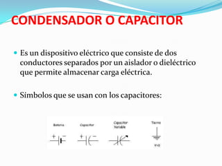 CONDENSADOR O CAPACITOR

 Es un dispositivo eléctrico que consiste de dos
 conductores separados por un aislador o dieléctrico
 que permite almacenar carga eléctrica.

 Símbolos que se usan con los capacitores:
 