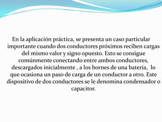 En la aplicación práctica, se presenta un caso particular
importante cuando dos conductores próximos reciben cargas
      del mismo valor y signo opuesto. Esto se consigue
    comúnmente conectando entre ambos conductores,
  descargados inicialmente , a los bornes de una batería, lo
 que ocasiona un paso de carga de un conductor a otro. Este
dispositivo de dos conductores se le denomina condensador o
                          capacitor.
 