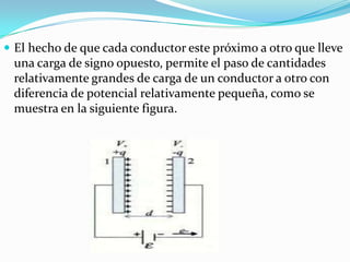  El hecho de que cada conductor este próximo a otro que lleve
 una carga de signo opuesto, permite el paso de cantidades
 relativamente grandes de carga de un conductor a otro con
 diferencia de potencial relativamente pequeña, como se
 muestra en la siguiente figura.
 