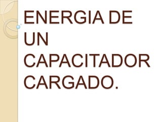 ENERGIA DE
UN
CAPACITADOR
CARGADO.
 