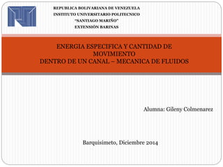 REPUBLICA BOLIVARIANA DE VENEZUELA 
INSTITUTO UNIVERSITARIO POLITECNICO 
“SANTIAGO MARIÑO” 
EXTENSIÒN BARINAS 
ENERGIA ESPECIFICA Y CANTIDAD DE 
MOVIMIENTO 
DENTRO DE UN CANAL – MECANICA DE FLUIDOS 
Alumna: Gileny Colmenarez 
Barquisimeto, Diciembre 2014 
 
