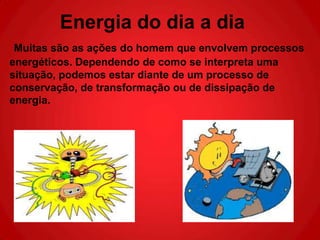 Energia do dia a dia
 Muitas são as ações do homem que envolvem processos
energéticos. Dependendo de como se interpreta uma
situação, podemos estar diante de um processo de
conservação, de transformação ou de dissipação de
energia.
 