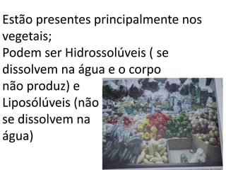 Estão presentes principalmente nos
vegetais;
Podem ser Hidrossolúveis ( se
dissolvem na água e o corpo
não produz) e
Liposólúveis (não
se dissolvem na
água)
 