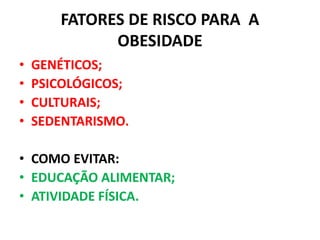 FATORES DE RISCO PARA A
OBESIDADE
• GENÉTICOS;
• PSICOLÓGICOS;
• CULTURAIS;
• SEDENTARISMO.
• COMO EVITAR:
• EDUCAÇÃO ALIMENTAR;
• ATIVIDADE FÍSICA.
 