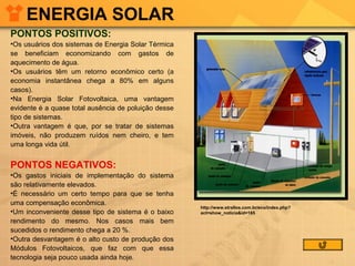 ENERGIA SOLAR
PONTOS POSITIVOS:
•Os usuários dos sistemas de Energia Solar Térmica
se beneficiam economizando com gastos de
aquecimento de água.
•Os usuários têm um retorno econômico certo (a
economia instantânea chega a 80% em alguns
casos).
•Na Energia Solar Fotovoltaica, uma vantagem
evidente é a quase total ausência de poluição desse
tipo de sistemas.
•Outra vantagem é que, por se tratar de sistemas
imóveis, não produzem ruídos nem cheiro, e tem
uma longa vida útil.

PONTOS NEGATIVOS:
•Os gastos iniciais de implementação do sistema
são relativamente elevados.
•É necessário um certo tempo para que se tenha
uma compensação econômica.
•Um inconveniente desse tipo de sistema é o baixo
rendimento do mesmo. Nos casos mais bem
sucedidos o rendimento chega a 20 %.
•Outra desvantagem é o alto custo de produção dos
Módulos Fotovoltaicos, que faz com que essa
tecnologia seja pouco usada ainda hoje.

http://www.strallos.com.br/eco/index.php?
act=show_noticia&id=165

 