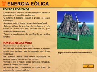 ENERGIA EÓLICA
PONTOS POSITIVOS:
•Transformação limpa do recurso energético natural, o
vento, não produz resíduos poluentes.
•O sistema é bastante durável e precisa de pouca
manutenção.
•Apresenta maior potencial de crescimento no Brasil.
•Sistemas eólicos de grande porte interligados a rede
pública de distribuição são bastante viáveis, pois
dispensam armazenamento.
•Trazem a oportunidade de eletrificação de regiões
remotas.

PONTOS NEGATIVOS:
•Poluição visual e a poluição sonora.
•As pás das turbinas produzem sombras e reflexos
móveis que também são indesejáveis nas áreas
residenciais.
•Em fazendas eólicas pode ocorrer mortalidade de
aves por impacto com as pás das turbinas.
•Verifica-se que o recurso eólico apresenta variações,
os ventos não são constantes.
•As baterias são consideradas o ponto crítico do
sistema, pela pouca durabilidade.

www.dee.feis.unesp.br/usinaecoeletrica/eolica/aspectos.ht
m - 7k -

 
