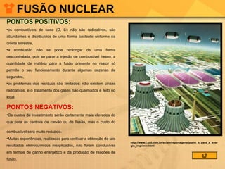 FUSÃO NUCLEAR
PONTOS POSITIVOS:
•os combustíveis de base (D, Li) não são radioativos, são
abundantes e distribuídos de uma forma bastante uniforme na
crosta terrestre,
•a

combustão

não

se

pode

prolongar

de

uma

forma

descontrolada, pois se parar a injeção de combustível fresco, a
quantidade de matéria para a fusão presente no reator só
permite o seu funcionamento durante algumas dezenas de
segundos,
•os problemas dos resíduos são limitados: não existem cinzas
radioativas, e o tratamento dos gases não queimados é feito no
local.

PONTOS NEGATIVOS:
•Os custos de investimento serão certamente mais elevados do
que para as centrais de carvão ou de fissão, mas o custo do
combustível será muito reduzido.
•Muitas experiências, realizadas para verificar a obtenção de tais
resultados eletroquímicos inexplicados, não foram conclusivas
em termos de ganho energético e da produção de reações de
fusão.

http://www2.uol.com.br/sciam/reportagens/plano_b_para_a_ener
gia_imprimir.html

 