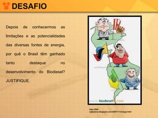 DESAFIO
Depois

de

conhecermos

as

limitações e as potencialidades
das diversas fontes de energia,
por quê o Brasil têm ganhado
tanto

destaque

no

desenvolvimento do Biodiesel?
JUSTIFIQUE.

http://2b5salesiano.blogspot.com/2007/11/charge.html

 