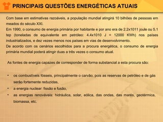 PRINCIPAIS QUESTÕES ENERGÉTICAS ATUAIS
Com base em estimativas razoáveis, a população mundial atingirá 10 bilhões de pessoas em
meados do século XXI.
Em 1990, o consumo de energia primária por habitante e por ano era de 2.2x1011 joule ou 5.1
tep (toneladas de equivalente em petróleo: 4.4x1010 J = 12000 KWh) nos países
industrializados, e dez vezes menos nos países em vias de desenvolvimento.
De acordo com os cenários escolhidos para a procura energética, o consumo de energia
primária mundial poderá atingir duas a três vezes o consumo atual.
As fontes de energia capazes de corresponder de forma substancial a esta procura são:
•

os combustíveis fósseis, principalmente o carvão, pois as reservas de petróleo e de gás
serão fortemente reduzidas,

•

a energia nuclear: fissão e fusão,

•

as energias renováveis: hidráulica, solar, eólica, das ondas, das marés, geotérmica,
biomassa, etc.

 