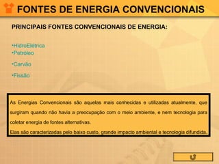 FONTES DE ENERGIA CONVENCIONAIS
PRINCIPAIS FONTES CONVENCIONAIS DE ENERGIA:
•HidroElétrica
•Petróleo
•Carvão
•Fissão

As Energias Convencionais são aquelas mais conhecidas e utilizadas atualmente, que
surgiram quando não havia a preocupação com o meio ambiente, e nem tecnologia para
coletar energia de fontes alternativas.
Elas são caracterizadas pelo baixo custo, grande impacto ambiental e tecnologia difundida.

 