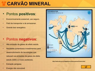 CARVÃO MINERAL
• Pontos positivos:
•

Economicamente acessível, uso seguro.

•

Fácil de transportar e de armazenar.

•

Grande teor energético.

• Pontos negativos:
•

Alta emissão de gases de efeito estufa.

•

Necessita portentosos investimentos para
desenvolvimento de tecnologias que
reduzam as emissões de gases de efeito
estufa (GEE) a níveis aceitáveis.

•

Extração perigosa.

•

Energia não renovável.

http://web.educom.pt/dgpedronunes/oceanos/Ocetra.html

 