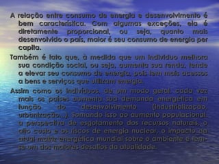 A relação entre consumo de energia e desenvolvimento é
  bem característica. Com algumas exceções, ela é
  diretamente proporcional, ou seja, quanto mais
  desenvolvido o país, maior é seu consumo de energia per
  capita.
Também é fato que, à medida que um individuo melhora
  sua condição social, ou seja, aumenta sua renda, tende
  a elevar seu consumo de energia, pois tem mais acessos
  a bens e serviços que utilizam energia.
Assim como os indivíduos, de um modo geral, cada vez
  mais os países aumenta sua demanda energética em
  função      do      desenvolvimento     (industrialização,
  urbanização...). Somando isso ao aumento populacional,
  a perspectiva de esgotamento dos recursos naturais, o
  alto custo e os riscos de energia nuclear, o impacto da
  atual matriz energética mundial sobre o ambiente e tem-
  se um dos maiores desafios da atualidade.
 