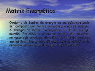 Matriz Energética
• Conjunto de fontes de energia de um país, que pode
  ser composta por fontes renováveis e não renováveis.
  A energia do Brasil corresponde a 2% da energia
  mundial. Em 2000, a oferta de energia não renovável
  no nosso país correspondia a 59% do total de matrizes
  energéticas. Decorridos 10 anos, caiu para 54% e da
  renovável aumento de 41%, para 45,3% em 2010.
 