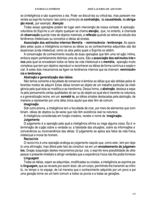 ENERGIA E ESPÍRITO JOSÉ LACERDA DE AZEVEDO
101
se à intelig¤ ncia e s
 
o superiores a ela. Pode -se discuti-las ou critic -las, mas parecem ine-
rentes ao espírito humano: tais como o princípio de contradiç@ o, da causalidade, da obriga-
ç@ o moral, por exemplo. AtenI @ o
Todas essas operaç¡ es podem ter lugar sem intervenç
 
o de nossa vontade. A aplicaç
 
o
volunt ria do Espírito a um objeto qualquer se chama atenç@ o, que, no entanto, chamada
de observaI @ o quando trata de objetos materiais, e reflex@ o quando se refere ao estudo dos
fenômenos intelectuais ou conceitos e i¥£ ias ab stratas.
Associaç@ o dos estímulos internos Memória - reminisa£` ncia - lembranças As opera-
ç¡£¢ s pelas quais a intelig¤ ncia conserva as id ias ou os conhecimentos adquiridos s
 £©
t
 
o
essenciais à vida intelectual, como os atos pelos quais o Espírito os obt m.
A conservaç
 
o do conhecimento resulta de duas operaç¡ es que t¤ m uma rel aç
 £©
íntima,
embora sejam perfeitamente distintas uma da outra. S
 £©2
associaç@ o dos estímulos inter-
nos pela qual se encadeiam todos os fatos da vida intelectual e a memória, operaç
 
o muito
complexa que tem por objetivo reproduzir e reconhecer as id ias de forma contínua e seqüen-
cial. A estes dois mecanismos se ligam os fenômenos internos que se chamam reminisa£` n-
cia e lembrança.
Abstraç@ o e generalizaç@ o das idQ ias
N
 
o temos somente a faculdade de conservar e lembrar as i¥£ ias que s
 
o obtidas pelos di-
ferentes modos de adquirir Estas id ias tornam-se objeto de um trabalho particular da inteli-
g¤ ncia pela qual esta as modifica e as transforma. Dessa forma, a abstraç@ o destaca e sepa-
ra pelo pensamento certas qualidades do ser ou do objeto ao qual ela inerente na natureza,
e a generalizaç
 
o re¨ ne, em um somatór io, as i¥£ ias simples destacadas pela abstraç
 
o, de
maneira a representar por uma id ia ¨ nica aquilo que elas t¤ m de comum.
Imaginaç@ o
Sob outro prisma, a inteli!£¤ ncia tem a faculdade de criar, por meio de elementos que com-
binam, i¥£ ias de objetos ou de seres que n
 
o t¤ m exist¤ ncia real na natureza.
A intelig¤¦ cia considerada em funç
 
o criadora, recebe o nome de imaginaç@ o.
Julgamento
O julgament
©
a operaç
 
o pela qual a intelig¤ ncia afirma ou nega alguma coisa. É a d e-
terminaç
 
o de o pç
 £©
sobre a verdade ou a falsidade das situaç¡£¢ s, sobre as informaç¡£¢ s e
conveni¤ ncia ou inconveni¤ ncia das id ias. O julgamento se aplica aos fatos da vida física,
intelectual e moral do homem.
Raciocínio
O raciocíni
©
uma operaç
 
o an loga ao julgamento naquilo que, como este, tem por obje-
to uma afirmaç
 £©
; mas difere pelo fato de constituir-se em um encadeamento de julgamen-
tos. Graças à aquisiç
 
o destes mecanismos psíqui cos, o espírito teve possibilidade de ultra-
passar o presente imediato e atingir verdades que a experi¤ ncia física n
 £©
lhe podia fornecer.
Linguagem
Todas as id ias, sejam as adquiridas, modificadas ou criadas, a intelig¤¦ cia as exprime pe-
la linguagem, que as reveste,por assim dizer, de um corpo, permitindo-lhe transmitir ao infini-
to, no tempo e no espaço, de tal maneira que o conhecimento adquirido por um povo e por
uma geraç
 
o torna-se um bem comum a todos os povos e a todas as geraç¡ es.
 