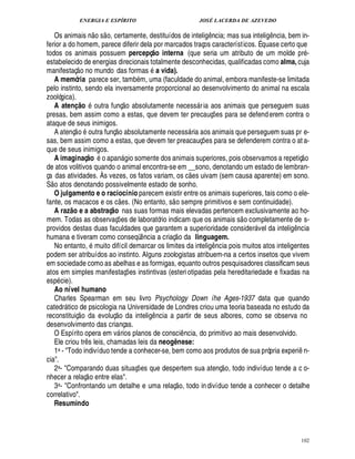 ENERGIA E ESPÍRITO JOSÉ LACERDA DE AZEVEDO
102
Os animais ¦
 
o s
 
o, certamente, destituídos de intelig¤¦ cia; mas sua inteli!£¤ ncia, bem in-
ferior a do homem, parece diferir dela por marcados traços característicos. É quase certo que
todos os animais possuem percepç@ o interna (que seria um atributo de um molde pr -
estabelecido de energias direcionais totalmente desconhecidas, qualificadas como alma, cuja
manifestaç
 
o no mundo das formas a vida).
A memória parece ser, tam
9
m, uma (faculdade do animal, embora manifeste-se limitada
pelo instinto, sendo ela inversamente proporcional ao desenvolvimento do animal na escala
zoológica).
A atenI @ o outra funç
 
o absolutamente necess ria aos animais que perseguem suas
presas, bem assim como a estas, que devem ter precauç¡£¢ s para se defenderem contra o
ataque de seus inimigos.
A atenç
 
o outra funç
 
o absolutamente necess ria aos animais que perseguem suas pr e-
sas, bem assim como a estas, que devem ter preacauç¡ es para se defenderem contra o at a-
que de seus inimigos.
A imaginaç@ o
©
apa¦% gio somente dos animais superiores, pois observamos a repetiç
 
o
de atos volitivos quando o animal encontra-se em __sono, denotando um estado de lembran-
ça das atividades. Às vezes, os fatos variam, os c
 
es uivam (sem causa aparente) em sono.
S
 
o atos denotando possivelmente estado de sonho.
O julgamento e o raciocínio parecem existir entre os animais superiores, tais como o ele-
fante, os macacos e os c
 
¢ s. (No entanto, s
 
o sempre primitivos e sem continuidade).
A raz@ o e a abstraç@ o nas suas formas mais elevadas pertencem exclusivamente ao ho-
mem. Todas as observaç¡ es de laboratório indicam que os animais s
 
o completamente de s-
providos destas duas faculdades que garantem a superioridade consider vel da intelig¤¦ cia
humana e tiveram como conseqü¤¦ cia a criaç
 
o da linguagem.
No entanto, muito difícil demarcar os limites da intelig¤¦ cia pois muitos atos inteligentes
podem ser atribuídos ao instinto. Alguns zoologistas atribuem-na a certos insetos que vivem
em sociedade como as abelhas e as formigas, equanto outros pesquisadores classificam seus
atos em simples manifestaç¡ es instintivas (esteriotipadas pela hereditariedade e fixadas na
esp cie).
Ao nível humano
Charles Spearman em seu livro Psychology Down íhe Ages-1937 data que quando
catedr tico de psicologia na Universidade de Londres criou uma teoria baseada no estudo da
reconstituiç
 £©
¥ a evoluç
 
o da intelig¤ ncia a partir de seus albores, como se observa no
desenvolvimento das crianças.
O Espírito opera em v rios planos de consci¤ ncia, do primitivo ao mais desenvolvido.
Ele criou tr¤ s leis, chamadas leis da neog` nese:
1a - Todo indivíduo tende a conhecer-se, bem como aos produtos de sua própria experi¤ n-
cia.
2a- Comparando duas situaç¡ es que despertem sua atenç
 
o, todo indivíduo tende a c o-
nhecer a relaç
 
o entre elas.
3a- Confrontando um detalhe e uma relaç
 £©
, todo indivíduo tende a conhecer o detalhe
correlativo.
Resumindo
 