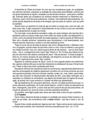 ENERGIA E ESPÍRITO JOSÉ LACERDA DE AZEVEDO
111
A hipertrofia do Efeito de Arraste faz com que nos considerenos iguais, em qualidades,
aos espíritos mentores, acabando na exaltaç
 
o de nossa pobre personalidade, caminho que
nos levar fatalmente ao orgulho, à vaidade e ao t
 
o temido animismo - porta para a mistifica-
ç
 £©
. É atrav s desta que começamos por fantasiar atitudes medi¨ nicas no tratamento aos
enfermos, assim como t cnicas exuberantes, ruidosas, mas totalmente desnecess rias, tra-
zendo grande desperdício de tempo e de energias, quer por parte do m dium, quer por parte
do operador.
Dever haver um equilíbrio no modo de agir em todos os nossos atos, como de resto, em
toda nossa vida. A aç
 £©
consciente essencialmente um ato volitivo e por seu interm£¥ io
que nos apresentamos no palco do mundo.
Por outro lado, nunca devemos considerar a aç
 £©
, por vezes e¦% rgica, dos espíritos disci-
plinadores sobre os nossos irm
 
os que vivem ainda nas faixas do ódio e do desequilíbrio e-
motivo, como uma atitude de luta hostil, de car ter agressivo, mesmo quando as Pot¤ ncias do
Bem v
 
o a situaç
 
o extremas, necess rias para neutralizarem o mal desencadeado, pois
nesses espíritos superiores a Justiça nunca est

fastada do Amor.
Todos os livros sacros de todas as pocas, tats como o Bhagavad Giía, o Gênesis e mes-
mo o Evangelho, quando tratam da luta entre o bem e o mal, nunca se referem a uma guerra
nos moldes humanos, mas, sim, à eterna guerra dentro de nós mesmos - q%¢2 a mais impor-
tante -, isto , o antagonismo entre nosso Ego inferior e o Eu Crístico que habita em nós,
pois de outra forma n
 
o caberia a sentença de Jesus: Vós sois deuses. A nossa evoluç
 
o
feita em um imenso processo de auto-redenç
 
o, at

tingirmos os louros da vitória tota l do
nosso Eu espiritual contra nosso Ego material.
Seguindo os sublimes passos de Jesus, nunca O vimos jogando pedras nos endemonia-
dos, apenas ordenava Ele que os espíritos obsessores se afastassem de suas vítimas huma-
nas. Todos os Seus atos foram aureolados pelo Amor.
Nos planos inferiores de consci¤ ncia onde nos encontramos, seguidamente observamos os
espíritos encarregados da vigilância aparecerem armados com as armas primitivas que asa-
vam quando encarnados, tais como chicotes, bast¡£¢ s, cordas, etc,; mas, notem, caros irm
 
os,
que eles ¦
 
o chacinam os desencarnados desviados do bem, suas aç¡ es restringem-se a
neutralizar ou imobilizar os contendores, que depois s
 £©
levados para os lugares de recupe-
raç
 
o, de acordo com o grau evolutivo e o estado vib ratório que apresentarem.
Nós n
 
o batalhamos em uma guerra destrutiva, mas sim, em aç¡ es amor veis em que e s-
píritos altamente qualificados, do mundo Astral Superior, cont m e tratam os advers rios do
bem, empregando, para tal fim, a maior dose de amor possível de que s
 
o possuidores, em
virtude de operarem em nome de Cristo e sob Seu estandarte alvinitente.
Do contr rio, seria ilógico apelar para Jesus que repre senta o bem em grau superlativo.
6) O Trabalho
Caros irm
 
os, deixemos de lado os elogios e a exaltaç
 
o aos nossos Irm
 £©
s maiores e, de
uma vez por todas, n
 £©
comentemos mais o nosso trabalho - que n
 
o nosso e, sim, do
Cristo!
Quando finda a tarefa assistencial, digamos bem alto: Agora somos servos in¨ teis porque
a miss
 
o est cumprida, n
 £©
merecemos nenhuma recompensa por isso. (Lc 17,10).
 