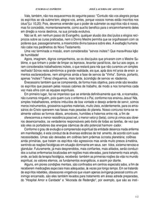 ENERGIA E ESPÍRITO JOSÉ LACERDA DE AZEVEDO
112
Vale, tamb m, ¦
 
o nos esquecermos do seguinte passo: Contu¥
©
¦
 
o vos alegreis porque
os espíritos se vós submetem; alegrai-vos, antes, porque vossos nomes est
 £©
inscritos nos
c s(Lc 10,20). Pois, devemos entender que o poder de submeter os espíritos ¦
 
o 4¦
©
sso,
mas foi concedido, momentaneamente, como auxílio ben fico para o encaminhamento deles
em direç
 
o a novos destinos, na sua jornada evolutiva.
N
 
o se l¤ , em nenhum passo do Evangelho, qualquer alus
 £©
¥ os discípulos a elogios recí-
procos sobre as curas praticadas, nem o Divino Mestre permitia que se orgulhassem com os
poderes que, passageiramente, a misericórdia divina baixava sobre eles. A exaltaç
 
o humana
n
 
o cabe nos parâmetros do Novo Testamento.
Uma vez terminada a miss
 
o, eram considerados servos in¨ teis! Que maravilhosa liç
 
o
de humildade!
Agora, imaginem, dignos companheiros, se os discípulos que privaram com o Mestre Su-
blime, e que tinham o poder de limpar os leprosos, levantar paralíticos, dar luz aos cegos, e-
ram considerados trabalhadores i¦£¨ teis, o que restar
%
ra nós que n
 
o curamos um simples
resfriado! Só nos resta admitirmos a grande realidade, eis que, após dois mil anos de ensin a-
mentos esclarecedores, nem atingimos ainda a fase de servos da Vinha. Somos, portanto,
apenas in¨ teis! Talvez cheguemos, mais tarde, à condiç
 £©
¥£¢ servos ve rdadeiros.
É necess rio tamb m que se compreenda, de forma mais objetiva, para onde s
 
o levados
os espíritos que passam pelas nossas cabines de trabalho, de modo a nos tornarmos cada
vez mais afins com as equipes espirituais.
Em primeiro lugar, faz-se imperioso que se entenda definitivamente que nós, e ncarnados,
n
 
o curamos ningu m, pois quem cura o enfermo o Pai, conforme nos ensinou Jesus! Nós,
simples trabalhadores, embora imbuídos de boa vontade e desejo ardente de servir, somos
meros instrumentos, grosseiros suportes materiais, muito ¨ teis, evidentemente, para os emis-
s rios do Cristo operarem nas faixas mais pesadas do planeta. Nosso concurso torna-se re-
almente valioso se formos dóceis, amor veis, humildes e fraternos entre nós, a fim de
oferecermos a menor resist¤¦ cia possível, o menor vetor p (beta), como j vimos aos obrei-
ros desencarnados, os verdadeiros respons veis pelo ¤ xito de todas as tarefas, de vez que
s
 £©
eles os portadores das energias cósmicas de alto potencial harmoni -zador.
Conforme o grau de evoluç
 
o e compreens
 £©
¢ spiritual da entidade desenca rnada enferma
em manifestaç
 
o, esta conduzida às diversas estâncias de trat amento, de acordo com suas
necessidades. Umas s
 
o deixadas em colônias bem próximas à crosta planet ria; colônias
ainda prim rias, que tratam os espíritos n
 
o agressivos mas ainda muito presos à mat ria,
sentindo as reaç¡ es fisiológicas em situaç
 
o dominante em seus. sen tidos, sistema nervoso-e
glandular. Futuramente, j mais desprendidos, mais confiantes, mais atilados, ser
 £©
conduzi-
dos a outras enfermarias localizadas em regi¡£¢ s mais elevadas, para tratamento mais amplo,
onde, ao lado da terapia fisiológica, receber
 
o tamb m as primeiras noç¡£¢ s da vida no mundo
espiritual, os valores eternos, os fundamentos evan!£ licos, e assim por diante.
Alguns, em piores condiç¡ es mentais, s
 
o confinados em centros especializ ados, a fim de
receberem medicaç¡ es especiais mais adequadas, às vezes por longo tempo. Em se tratando
de espíritos rebeldes, obsessores vingativos que visam apenas à vingança pessoal contra um
inimigo encarnado, s
 
o eles tamb m levados para tratamento em  reas adrede preparadas,
do Hospital Amor e Caridade e Alvorada de Redenç
 
o, por exemplo, que s
 £©
as insti-
 