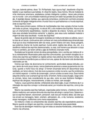 ENERGIA E ESPÍRITO JOSÉ LACERDA DE AZEVEDO
15
Fox, que, batendo palmas, disse: Sr. P Rachado, faça o que eu faço, desafiando o Espírito
batedor a que repetisse suas batidas. E o Espírito repetiu. Essa menina, filha de modesta fa-
mília interiorana americana, estabeleceu contato inteligente e

¨ blico - talvez pela primeira
vez no mundo - com uma entidade imaterial que teimava em bater nas paredes de sua habita-
ç
 £©
. A repetiç
 
o dessas batidas, que, agora ela comandava, constituíram o primeiro processo
conhecido de ligaç
 
o inteligente entre o mundo físico no qual habitamos e o mundo espiritual,
onde os espíritos vivem.
Dando esse primeiro passo, mil%¡ es de manifestaç¡ es das mais variadas formas inunda-
ram todos os países, inaugurando, no s culo XIX, a era moderna dos Espíritos. Houve como
que um chamamento espalhafatoso, visando o despertar da criatura humana, por meio de
toda essa atividade fenom¤ nica estranha* e objetiva, para essa outra realidade imaterial e
origem de toda essa barulhada - mundo dos Espíritos!
Apesar da grande cópia de mensagens recebidas por m diuns de todos os calibres, dura n-
te mais de um s culo, continuamos sem conhecer em mais profundidade essa dimens
 8©
¢ spi-
ritual que se situa imediatamente al m da nossa, por m lindeira com esta. Essas paragens,
que podemos chamar de mundo espiritual, mundo astral, regi¡ es das almas, c , etc., a
resid¤¦ cia habitual dos espíritos desencarnados, ou seja, cios homens que deixaram o corpo
físico no cemit rio, por terem sofrido a aç
 
o do fenômeno chamado morte.
É verdade q%¢%'! rande n¨ mero de obras psicografadas, isto , escritas por m diuns dir e-
ta ou indiretamente influenciados pelos espíritos comunicantes, que revelam situaç¡£¢ s de vi-
v¤¦ cia dos espíritos que habitam as regi¡£¢ s astrais mais próximas dos homens mortais. S
 
o
livros de extrema importância para a criatura hum ana, apesar ¥£¢¦
 
o terem sido devidamente
valorizados por ela.
Cremos que todos nós deveríamos ter conhecimento aprofundado dessas latitudes, por-
que, dentro de muito pouco tempo, iremos fatalmente pertencer a esses grupamentos de cria-
turas, quando a morte física nos atingir. O homem encarnado teima em desconhecer essa
realidade, por temor at vico, fruto dos evos sucessivos vividos na carne, que lhe condicionou
um instinto especial - o instinto de conservaç
 £©
-comum a todos os seres vivos. Esse instinto
adquirido orienta o ser a sempre fugir da morte. O homem, frente a essa situaç
 £©
, reage como
os animais, talvez mais covardemente do que eles, como se esse fenômeno fisiológico -
espiritual n
 
o atingisse, inexoravelmente, a todos os mortais, sem exceç
 
o!
Todavia, o que queremos abordar, enfatizando esta observaç
 
o, que o fenômeno da m a-
nifestaç
 
o dos espíritos começa n a dimens
 
o astral, por iniciativa dos espíritos, como j dis-
semos.
Mesmo nas sess¡ es espíritas habituais, organizadas pelos homens, o fenômeno de inter-
câmbio medi¨ nico vem sempre dó mundo dos espíritos at

tingir o campo físico. Sabemos o
que os espíritos falaram, escreveram, pensaram, tudo isso por iniciativa deles; s
 
o eles que
nos enviam as mensagens, falam, orientam, admoestam, etc., e nós, humanos, recebemos
essas mensagens, multiformes como meros espectadoras.
Os m diuns e todos os componentes das sess¡ es espíritas s
 £©
espectadores passivos.
Mesmo quando se dirigem aos espíritos, conservam nitidamente essa passividade.
Esse tipo de abordagem medi¨ nica vige em todas as sess¡ es Kardecistas, umbandistas e
mesmo nas africanas.
 