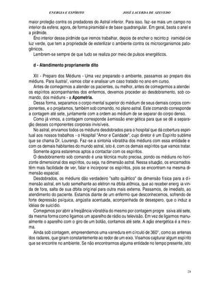 ENERGIA E ESPÍRITO JOSÉ LACERDA DE AZEVEDO
28
maior proteç
 £©
contra os predadores do Astral inferior. Para isso. faz-se mais um campo no
interior da esfera; agora, de forma piramidal e de base quadrangular. Em geral, basta o anel e
a pirâmide.
É no interior dessa pirâmide que iremos trabalhar, depois de encher o recinto p iramidal cie
luz verde, que tem a propriedade de esterilizar o ambiente contra os microorganismos pato-
g¤ nicos.
Lembrem-se sempre de que tudo se realiza por meio de pulsos energ ticos.
d - Atendimento propriamente dito
XII - Preparo dos M diuns - Uma vez preparado o ambiente, passamos ao preparo dos
m£¥ iuns. Para ilustraiE, vamos citar e analisar um caso tratado no ano em curso.
Antes de começarmos a atender os pacientes, ou melhor, antes de começarmos a atendei
os espíritos acompanhantes dos enfermos, devemos proceder ao desdobramento, sob co-
mando, dos m£¥ iuns - a Apometria.
Dessa forma, separamos o corpo mental superior do m dium de seus demais corpos com-
ponentes, e o projetamos, tamb m sob comando, no plano astral. Este comando corresponde
a contagem at sete, juntamente com a ordem ao m dium de se separar do corpo denso.
Como j vimos, a contagem corresponde à emiss
 
o ener g tica para que se d¤ a separa-
ç
 £©
desses componentes corporais invisíveis.
No astral, enviamos todos os m£¥ iuns desdobrados para o hospital q%¢'¥£ cobertura espiri-
tual aos nossos trabalhos - o Hospital Amor e Caridade, cujo diretor F m Espírito sublime
que se chama Dr. Lourenço. Faz-se a sintonia vibratória dos m diuns com essa entidade e
com os demais habitantes do mundo astral, ist
©
, com os demais espíritos que vamos tratar.
Somente agora estaremos aptos a contactar com os espíritos.
O desdobramento sob comando unia t cnica muito precisa, pondo os m£¥ iuns no hori-
zonte dimensional dos espíritos, ou seja, na dimens
 
o astral. Nessa situaç
 £©
, os encarnados
t¤ m mais facilidade de ver, falar e incorporar os espíritos, pois se encontram na mesma di-
mens
 
o espacial.
Desdobrados, os m diuns d
 £©
verdadeiro salto quântico da dimens
 
o física para a d i-
mens
 
o astral, em tudo semelhante ao el tron na órbita atômica, que ao receber energ ia vin-
da de fora, salta de sua órbita orig inal para outra mais externa. Passamos, de imediato, ao
atendimento do paciente. Estamos diante de um enfermo que desconhecemos, sofrendo de
forte depress
 £©
psíquica, ang¨ stia acentuada, acompanhada de desespero, que o induz a
id ias de suicídio.
Começamos por abrir a freqü¤¦ cia vibratória do mesmo por contagem progre ssiva at sete,
da mesma forma como ligamos um aparelho de r dio ou televis
 £©
. Em vez de ligarmos manu-
almente o aparelho com o giro de um bot
 
o, contamos at sete. A aç
 £©
¢¦ er!£ tica

mes-
ma.
Ainda sob contagem, empreendemos uma varredura em círculo de 360°, como as antenas
dos radares, que giram constantemente ao redor de um eixo. Visamos capturar algum espírito
que se encontre no ambiente. S¢¦
 
o encontrarmos alguma entidade no tempo presente, isto
 