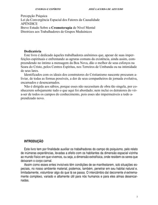 ENERGIA E ESPÍRITO JOSÉ LACERDA DE AZEVEDO
3
Percepção Psíquica
Lei da Convergência Espacial dos Fatores da Causalidade
APÊNDICE
Breve Estudo Sobre a Cromoterapia de Nível Mental
Diretrizes aos Trabalhadores de Grupos Meduínicos
Dedicatória
Este livro é dedicado àqueles trabalhadores anônimos que, apesar de suas imper-
feições espirituais e enfrentando as agruras comuns da existência, ainda assim, com-
preendendo no íntimo a mensagem da Boa Nova, dão o melhor de seus esforços na
Seara do Cristo, pelos Centros Espíritas, nos Terreiros de Umbanda ou na intimidade
de seus lares.
Identificados com os ideais dos construtores do Cristianismo nascente procuram a-
liviar, de todas as formas possíveis, a dor de seus companheiros de jornada evolutiva,
encarnados e desencarnados.
Não é dirigida aos sábios, porque esses não necessitam de obra tão singela, por co-
nhecerem sobejamente tudo o que aqui foi abordado; nem inclui os detratores do vir-
a-ser de todos os campos do conhecimento, pois esses são impermeáveis a todo a-
prendizado novo.
INTRODUÇÃO
Este livro tem por finalidade auxiliar os trabalhadores do campo do psiquismo, pelo relato
de inúmeras experiências, levadas a efeito com os habitantes da dimensão espacial vizinha
ao mundo físico em que vivemos, ou seja, a dimensão extrafísica, onde residem os seres que
deixaram o corpo carnal.
Assim como esses entes invisíveis têm condições de se manifestarem, sob situações es-
peciais, no nosso ambiente material, podemos, também, penetrar em seu habitai natural e.
limitadamente, vislumbrar algo do que lá se passa. O intercâmbio daí decorrente é extrema-
mente complexo, variado e altamente útil para nós humanos e para eles almas desencar-
nadas.
 